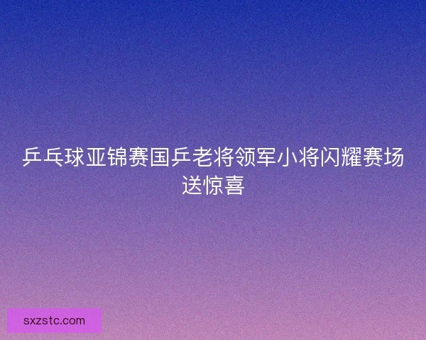 乒乓球亚锦赛国乒老将领军小将闪耀赛场送惊喜
