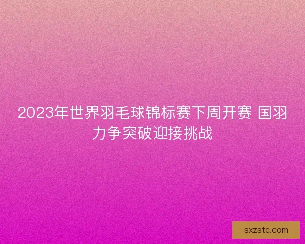 2023年世界羽毛球锦标赛下周开赛 国羽力争突破迎接挑战