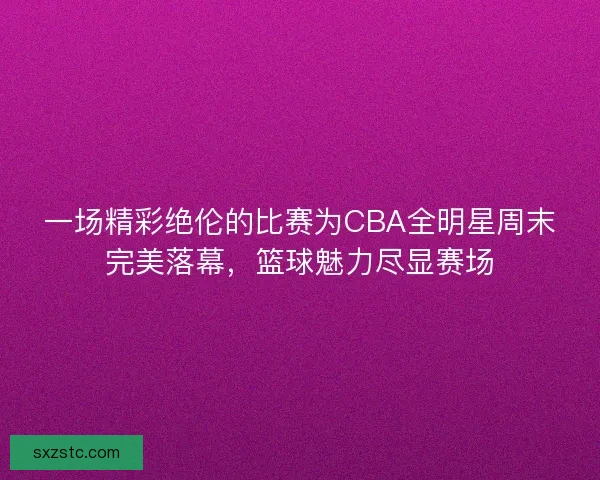 一场精彩绝伦的比赛为CBA全明星周末完美落幕，篮球魅力尽显赛场
