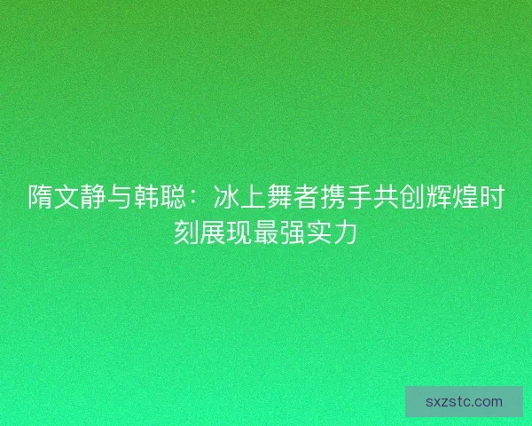 隋文静与韩聪：冰上舞者携手共创辉煌时刻展现最强实力