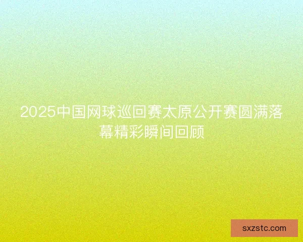 2025中国网球巡回赛太原公开赛圆满落幕精彩瞬间回顾