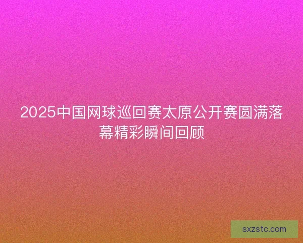 2025中国网球巡回赛太原公开赛圆满落幕精彩瞬间回顾