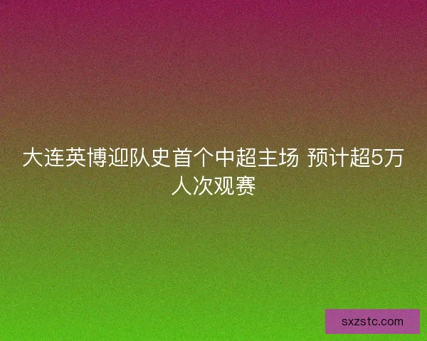 大连英博迎队史首个中超主场 预计超5万人次观赛