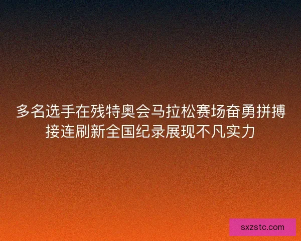 多名选手在残特奥会马拉松赛场奋勇拼搏接连刷新全国纪录展现不凡实力