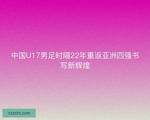中国U17男足时隔22年重返亚洲四强书写新辉煌